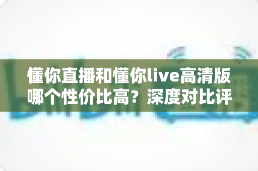 懂你直播和懂你live高清版哪个性价比高？深度对比评测助你明智选择