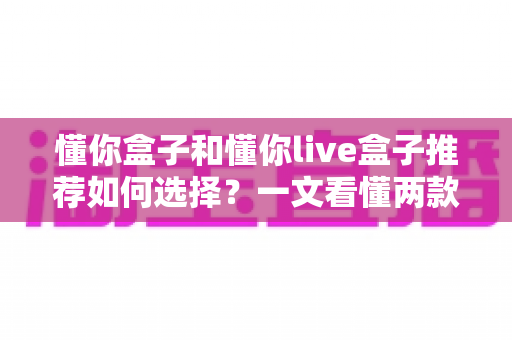 懂你盒子和懂你live盒子推荐如何选择？一文看懂两款电视盒子的差异与选购全攻略