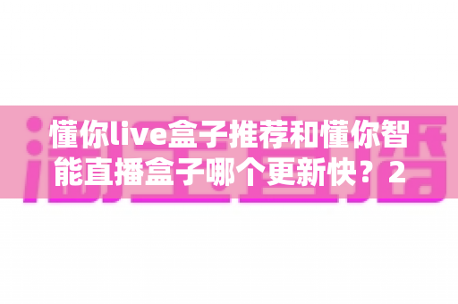 懂你live盒子推荐和懂你智能直播盒子哪个更新快?2025年最全选购对比指南与深度评测 懂你live盒子推荐和懂你智能直播盒子哪个更新快?2025年最全选购对比指南与深度评测