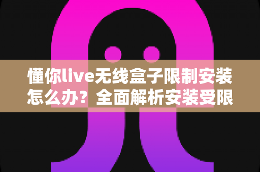 懂你live无线盒子限制安装怎么办？全面解析安装受限原因与五种实用解决方法