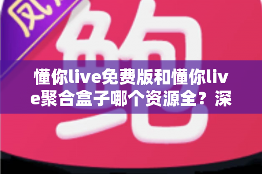 懂你live免费版和懂你live聚合盒子哪个资源全？深度对比助你选对观影利器