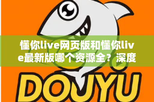 懂你live网页版和懂你live最新版哪个资源全？深度对比解析帮你选对版本看全资源