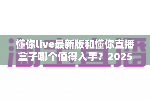 懂你live最新版和懂你直播盒子哪个值得入手？2025年最全深度对比与选购指南