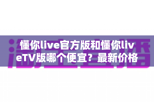 懂你live官方版和懂你liveTV版哪个便宜？最新价格对比与高性价比选购全攻略