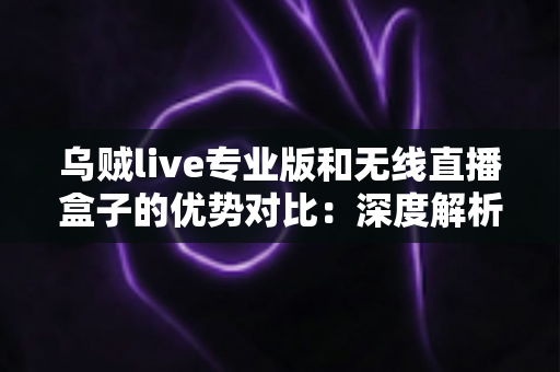 乌贼live专业版和无线直播盒子的优势对比：深度解析两款直播工具差异，帮你找到最适合自己的开播方案
