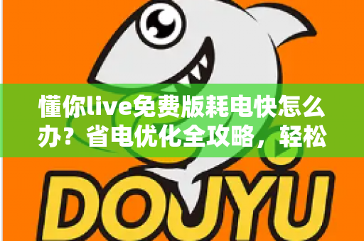 懂你live免费版耗电快怎么办？省电优化全攻略，轻松提升手机续航体验