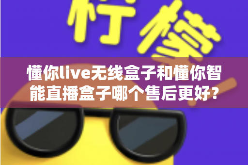懂你live无线盒子和懂你智能直播盒子哪个售后更好?全方位售后对比解析与选购避坑指南 懂你live无线盒子和懂你智能直播盒子哪个售后更好?全方位售后对比解析与选购避坑指南