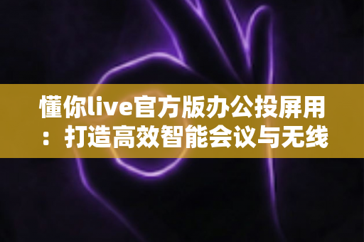 懂你live官方版办公投屏用:打造高效智能会议与无线协作新体验 懂你live官方版办公投屏用:打造高效智能会议与无线协作新体验