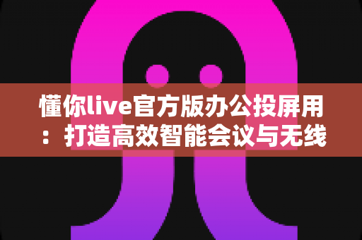 懂你live官方版办公投屏用:打造高效智能会议与无线协作新体验 懂你live官方版办公投屏用:打造高效智能会议与无线协作新体验