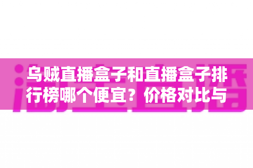乌贼直播盒子和直播盒子排行榜哪个便宜？价格对比与选购指南全解析