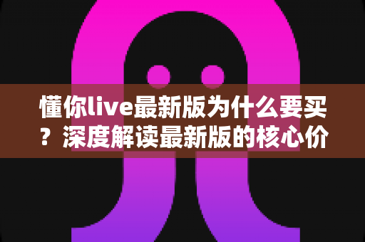 懂你live最新版为什么要买？深度解读最新版的核心价值、购买理由与避坑指南