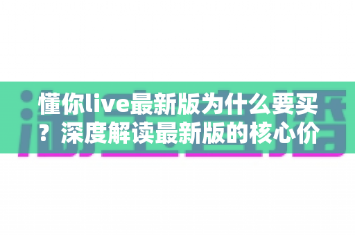 懂你live最新版为什么要买？深度解读最新版的核心价值、购买理由与避坑指南