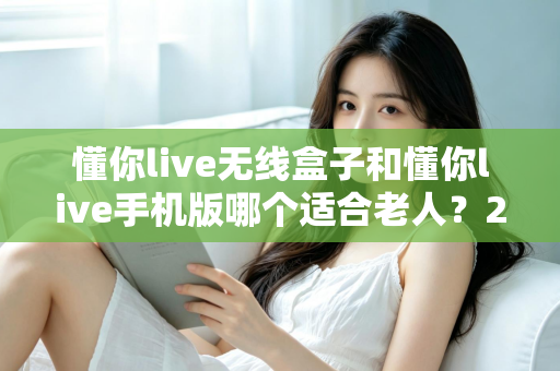 懂你live无线盒子和懂你live手机版哪个适合老人？2025最新选购指南，帮爸妈轻松享受精彩生活