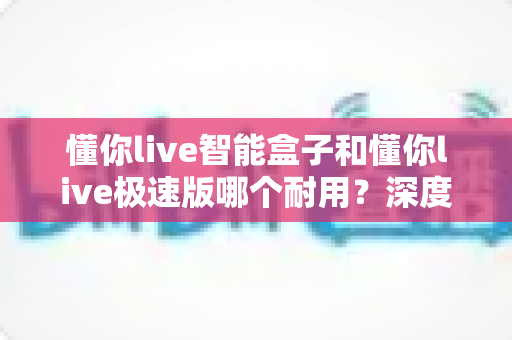 懂你live智能盒子和懂你live极速版哪个耐用？深度对比解析帮你选对不踩坑