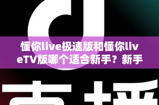懂你live极速版和懂你liveTV版哪个适合新手？新手入门必读的超详细对比与选择指南