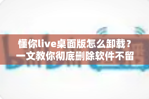 懂你live桌面版怎么卸载？一文教你彻底删除软件不留残留
