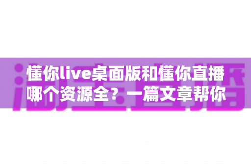 懂你live桌面版和懂你直播哪个资源全？一篇文章帮你彻底搞清楚