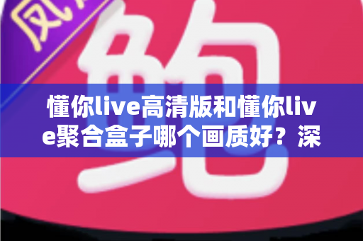 懂你live高清版和懂你live聚合盒子哪个画质好？深度对比帮你找到更适合的观影方案