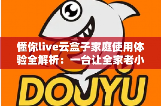 懂你live云盒子家庭使用体验全解析：一台让全家老小都满意的电视盒子究竟值不值得入手？
