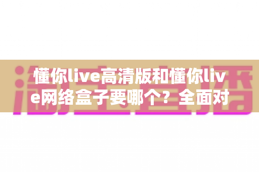 懂你live高清版和懂你live网络盒子要哪个？全面对比分析与选购指南帮你轻松做决定