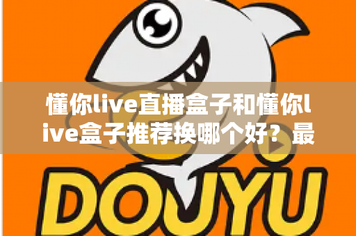 懂你live直播盒子和懂你live盒子推荐换哪个好？最新选购对比与换新全指南