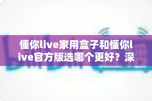 懂你live家用盒子和懂你live官方版选哪个更好？深度对比分析与选购指南