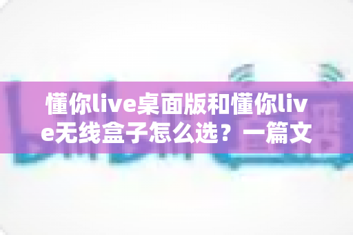懂你live桌面版和懂你live无线盒子怎么选？一篇文章帮你理清选购思路、少花冤枉钱