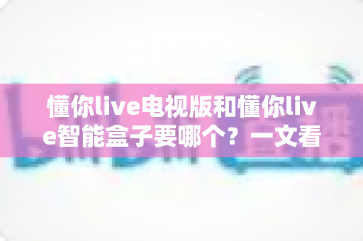 懂你live电视版和懂你live智能盒子要哪个?一文看懂两者差异与选购指南 懂你live电视版和懂你live智能盒子要哪个?一文看懂两者差异与选购指南