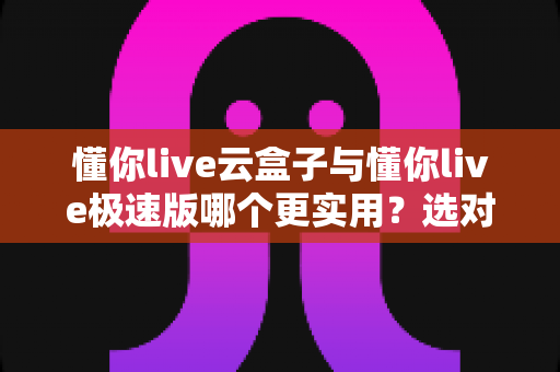 懂你live云盒子与懂你live极速版哪个更实用？选对版本让直播效率翻倍