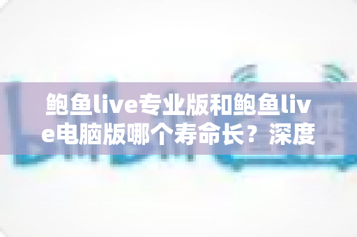鲍鱼live专业版和鲍鱼live电脑版哪个寿命长?深度解析两大版本使用寿命差异与选购建议 鲍鱼live专业版和鲍鱼live电脑版哪个寿命长?深度解析两大版本使用寿命差异与选购建议