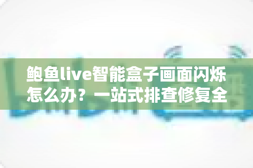 鲍鱼live智能盒子画面闪烁怎么办？一站式排查修复全攻略，轻松告别屏幕闪屏烦恼