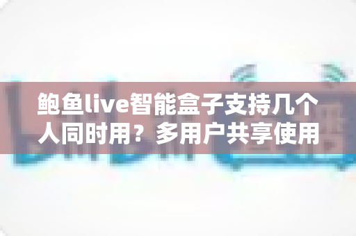 鲍鱼live智能盒子支持几个人同时用?多用户共享使用全攻略详解 鲍鱼live智能盒子支持几个人同时用?多用户共享使用全攻略详解