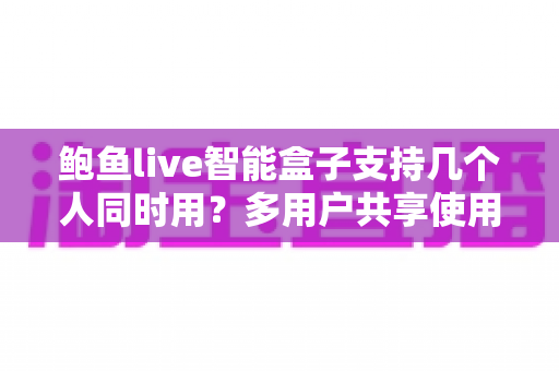 鲍鱼live智能盒子支持几个人同时用?多用户共享使用全攻略详解 鲍鱼live智能盒子支持几个人同时用?多用户共享使用全攻略详解