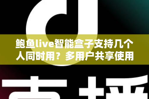 鲍鱼live智能盒子支持几个人同时用？多用户共享使用全攻略详解