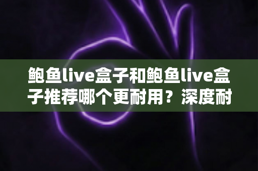 鲍鱼live盒子和鲍鱼live盒子推荐哪个更耐用？深度耐用性对比与选购避坑指南