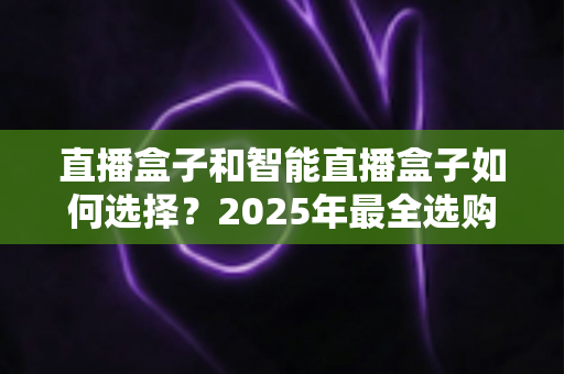 直播盒子和智能直播盒子如何选择?2025年最全选购攻略,帮你轻松避开选品误区 直播盒子和智能直播盒子如何选择?2025年最全选购攻略,帮你轻松避开选品误区