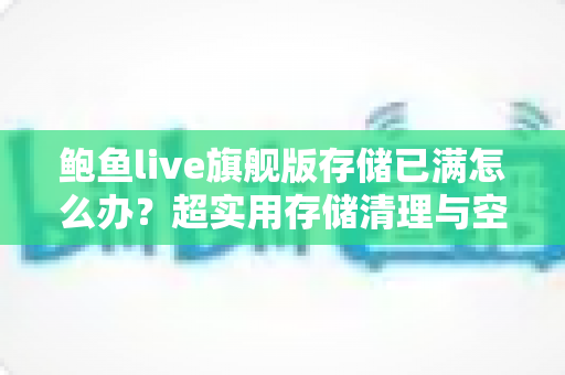 鲍鱼live旗舰版存储已满怎么办？超实用存储清理与空间优化完整指南