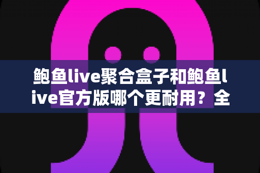 鲍鱼live聚合盒子和鲍鱼live官方版哪个更耐用？全方位对比解析与实用选购指南