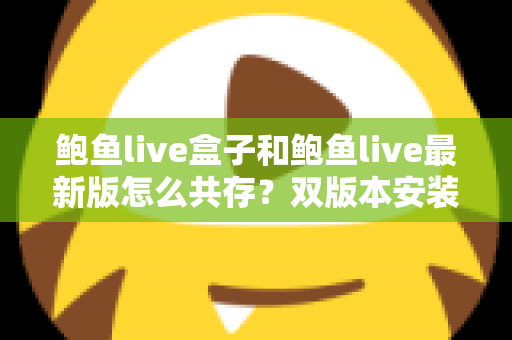 鲍鱼live盒子和鲍鱼live最新版怎么共存？双版本安装全攻略与实用技巧详解