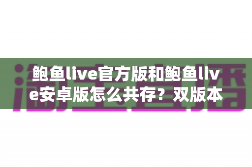 鲍鱼live官方版和鲍鱼live安卓版怎么共存？双版本安装与使用全攻略详解
