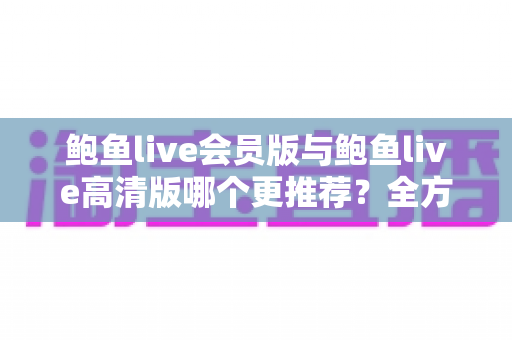 鲍鱼live会员版与鲍鱼live高清版哪个更推荐？全方位深度对比解析助你理性选择
