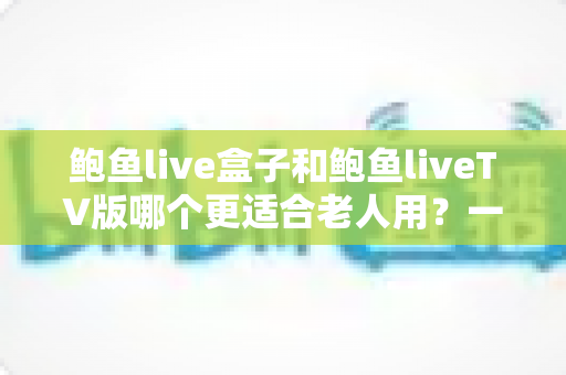 鲍鱼live盒子和鲍鱼liveTV版哪个更适合老人用？一份让长辈轻松看电视的实用指南