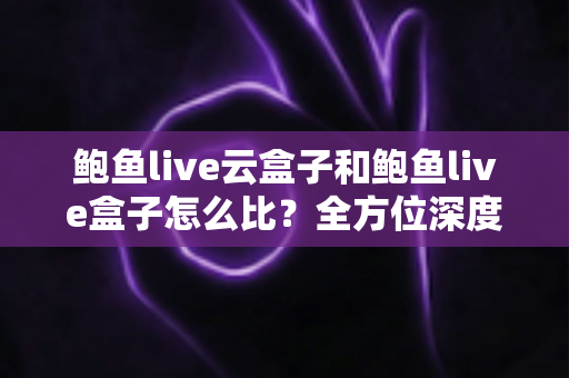 鲍鱼live云盒子和鲍鱼live盒子怎么比?全方位深度对比帮你选对不踩坑 鲍鱼live云盒子和鲍鱼live盒子怎么比?全方位深度对比帮你选对不踩坑