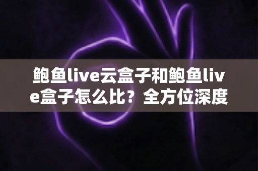 鲍鱼live云盒子和鲍鱼live盒子怎么比？全方位深度对比帮你选对不踩坑