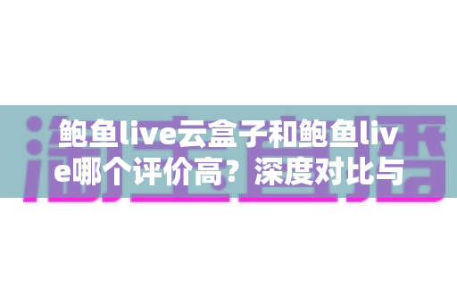 鲍鱼live云盒子和鲍鱼live哪个评价高?深度对比与用户口碑全解析 鲍鱼live云盒子和鲍鱼live哪个评价高?深度对比与用户口碑全解析