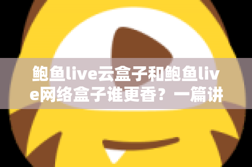 鲍鱼live云盒子和鲍鱼live网络盒子谁更香？一篇讲透两种盒子的深度对比选购指南