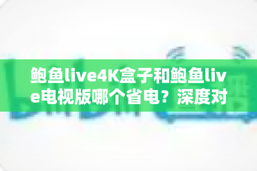 鲍鱼live4K盒子和鲍鱼live电视版哪个省电？深度对比分析与实用省电指南