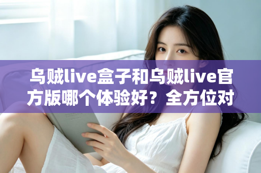 乌贼live盒子和乌贼live官方版哪个体验好？全方位对比帮你做出最佳选择