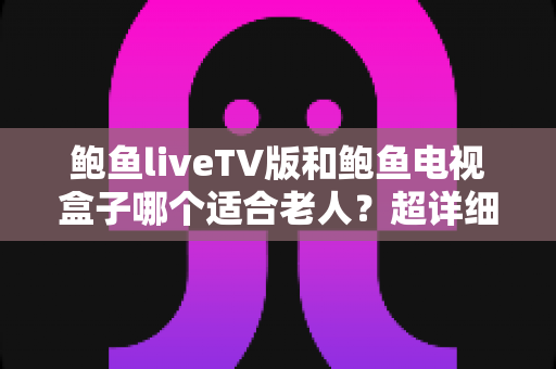 鲍鱼liveTV版和鲍鱼电视盒子哪个适合老人?超详细对比指南帮您为长辈选出最省心的观影方案 鲍鱼liveTV版和鲍鱼电视盒子哪个适合老人?超详细对比指南帮您为长辈选出最省心的观影方案