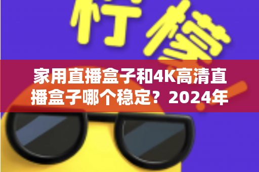 家用直播盒子和4K高清直播盒子哪个稳定？2024年深度实测对比，看完再买不踩坑